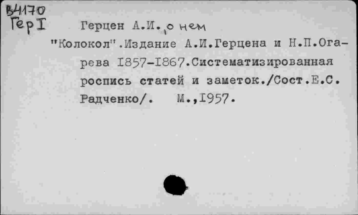 ﻿Гер1
Герцен А.И.^о
’’Колокол" .Издание А.И.Герцена и Н.П.Ога-
рева 1857-1867.Систематизированная роспись статей и заметок./Сост.Е.С.
Радченко/. М.,1957*